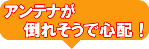 アンテナが倒れそうで心配!